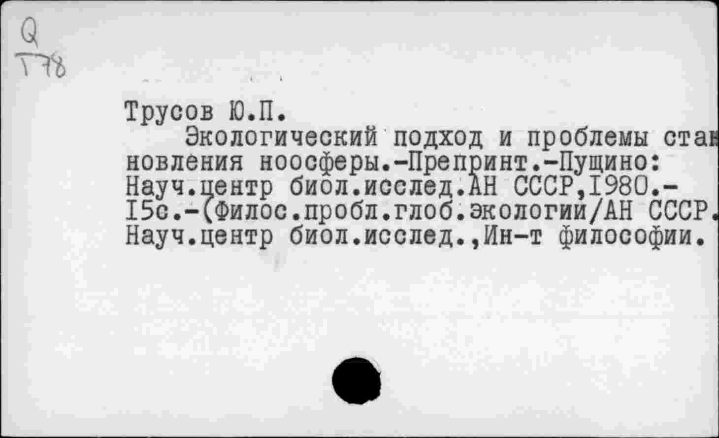 ﻿Трусов Ю.П.
Экологический подход и проблемы ста> новления ноосферы.-Препринт.-Пущино: Науч.пентр биол.исслед.АН СССР,1980.-15с.-(Филос.пробл.глоб.экологии/АН СССР. Науч.центр биол.исслед.,Ин-т философии.